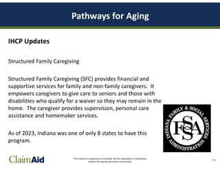 This material is proprietary to ClaimAid. Not for duplication or distribution
without the express permission of ClaimAid.
Pathways for Aging
IHCP Updates
Structured Family Caregiving
Structured Family Caregiving (SFC) provides financial and
supportive services for family and non-family caregivers. It
empowers caregivers to give care to seniors and those with
disabilities who qualify for a waiver so they may remain in the
home. The caregiver provides supervision, personal care
assistance and homemaker services.
As of 2023, Indiana was one of only 8 states to have this
program.
66
 