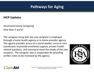 This material is proprietary to ClaimAid. Not for duplication or distribution
without the express permission of ClaimAid.
Pathways for Aging
IHCP Updates
Structured Family Caregiving
How does it work?
The caregiver living with the care recipient is employed
through a home health agency or in-home provider agency.
The agency provides access to a social worker, nurse or care
coordinator to provide emotional support, answer health
related questions, and training to meet the needs of the care
recipient. The caregiver also is responsible for providing
written notes to be reviewed by the agency.
67
 