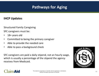 This material is proprietary to ClaimAid. Not for duplication or distribution
without the express permission of ClaimAid.
Pathways for Aging
IHCP Updates
Structured Family Caregiving
SFC caregivers must be:
• 18+ years old
• Committed to being the primary caregiver
• Able to provide the needed care
• Able to pass a background check
SFC caregivers are paid a daily stipend, not an hourly wage,
which is usually a percentage of the stipend the agency
receives from Medicaid.
68
 