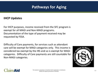This material is proprietary to ClaimAid. Not for duplication or distribution
without the express permission of ClaimAid.
Pathways for Aging
IHCP Updates
For IHCP purposes, income received from the SFC program is
exempt for all MAGI and Non-MAGI programs.
Documentation of the type of payment received may be
requested by FSSA.
Difficulty of Care payments, for services such as attendant
care will be exempt for MAGI categories only. This income is
considered tax exempt by the IRS and so is exempt for MAGI
categories. Difficulty of Care payments are still countable for
Non-MAGI categories.
69
 