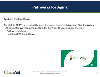 This material is proprietary to ClaimAid. Not for duplication or distribution
without the express permission of ClaimAid.
Pathways for Aging
Aged and Disabled Waiver
The shift to MLTSS has created the need to change the current Aged and Disabled Waiver.
FSSA submitted waiver amendments to the Aged and Disabled waiver to create:
• Pathways for Aging
• Health and Wellness Waiver
54
 