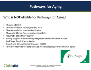 This material is proprietary to ClaimAid. Not for duplication or distribution
without the express permission of ClaimAid.
Pathways for Aging
Who is NOT eligible for Pathways for Aging?
• Those under 60
• Those enrolled in Healthy Indiana Plan
• Those enrolled in Hoosier Healthwise
• Those eligible for Emergency Services Only
• Traumatic Brain Injury Waiver
• Family Support or Community Integration and Habilitation Waiver
• End Stage Renal Disease Waiver
• Breast and Cervical Cancer Program (BCCP)
• Those in intermediate care facilities with intellectual/developmental delays
57
 