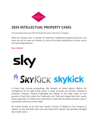 2024 INTELLECTUAL PROPERTY CASES
The anticipated decisions that will shape the future of business strategies.
2024 has already seen a number of important intellectual property decisions and
more are set to come out. Below is a look at the likely implications of some recent
and upcoming decisions.
Sky v Skykick
In these long running proceedings, Sky brought an action against SkyKick for
infringement of its trade marks across a range of goods and services relating to
computer software. SkyKick challenged the validity of the trade marks on the
grounds of bad faith under the Trademarks Act 1994 and alleged that Sky’s overly
broad application of trade marks amounted to bad faith by demonstrating a lack of
commercial intent to use the marks.
Mr Justice Arnold, as he then was, found in favour of SkyKick at first instance in
relation to the bad faith claim but also found that SkyKick had partially infringed
Sky’s trade marks.
 