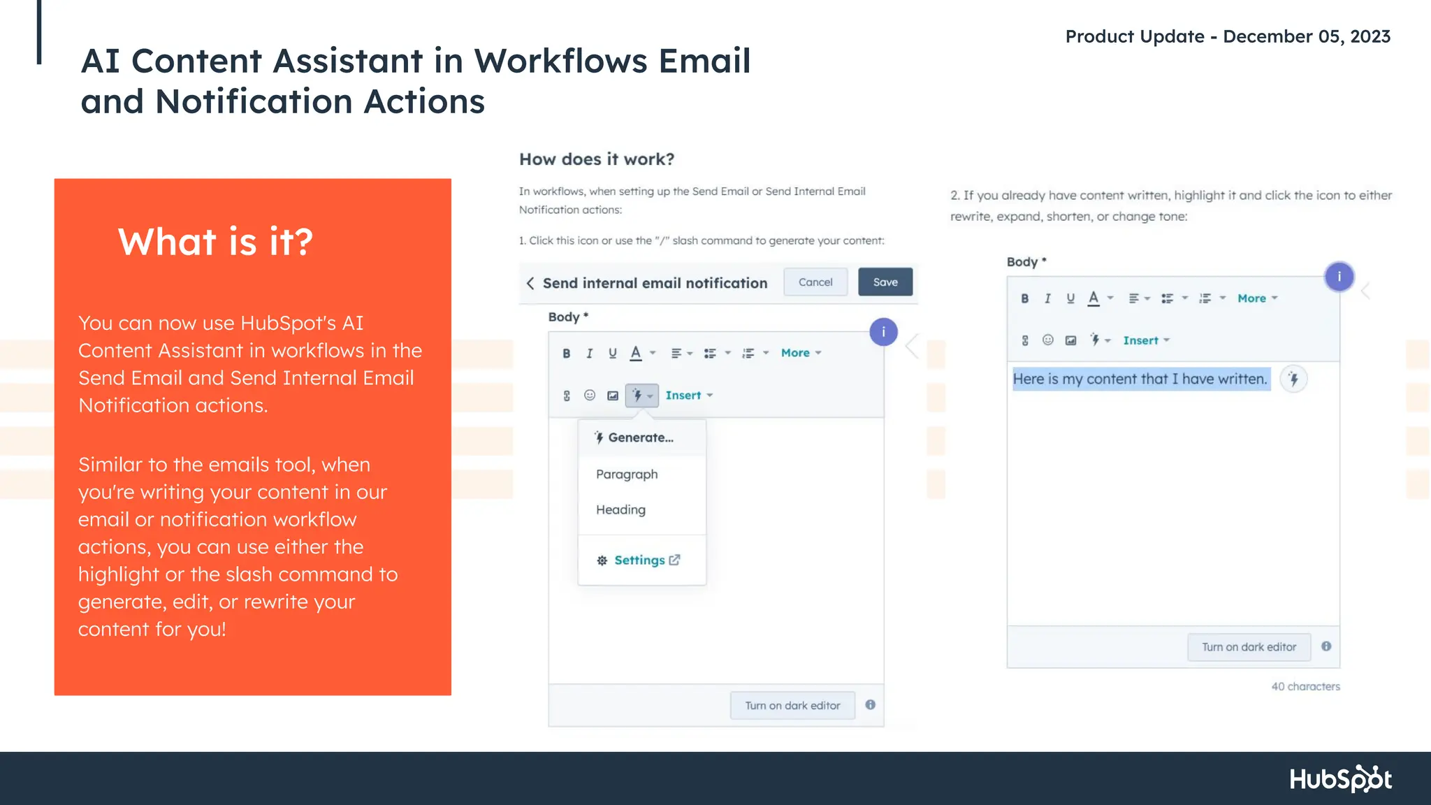 AI Content Assistant in Workﬂows Email
and Notiﬁcation Actions
Product Update - December 05, 2023
What is it?
You can now use HubSpot's AI
Content Assistant in workﬂows in the
Send Email and Send Internal Email
Notiﬁcation actions.
Similar to the emails tool, when
you're writing your content in our
email or notiﬁcation workﬂow
actions, you can use either the
highlight or the slash command to
generate, edit, or rewrite your
content for you!
 