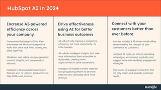 HubSpot AI in 2024
Increase AI-powered
efficiency across
your company
Companies that adopt AI into their
businesses are eliminating repetitive
tasks that once took time, money, and
deep expertise.
Marketers and sellers can now generate
content, insights, and commands in
seconds.
HubSpot’s AI-powered products and
features aim to to boost productivity to
help SMBs work smarter.
Drive effectiveness
using AI for better
business outcomes
AI will not only improve a company’s
efficiency, but more importantly, its
effectiveness.
AI unlocks intelligent insights that take
your information from accessible to
actionable, creating more
opportunities to drive conversions.
HubSpot AI enables content creation
and prospecting efforts to be more
effective and ultimately drive more
revenue.
Connect with your
customers better than
ever before
Success in today’s AI-driven world will be
determined by the strength of your
connection to customers.
HubSpot AI tools can inform marketing
campaigns, recommend products, and
suggest more individualized engagement
strategies.
This results in a deeper connection that
not only meets, but exceeds, customer
needs.
 