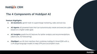 The 4 Components of HubSpot AI
Feature Highlights:
● AI Assistants: genAI tools to supercharge marketing, sales and service.
● AI Agents: AI powered tools that can autonomously create and execute a plan
based on a higher order goal.
● AI Insights: predictive AI features for better analysis and recommendations
(deal score, AI forecasting).
● ChatSpot: our AI chat interface that combines HubSpot’s SmartCRM with a
LLM (large language model) to help GTM pros accomplish more.
 