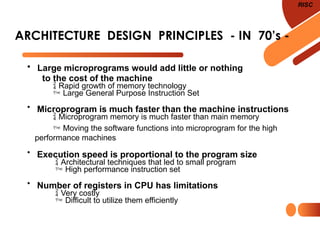 ARCHITECTURE DESIGN PRINCIPLES - IN 70’s -
RISC
• Large microprograms would add little or nothing
to the cost of the machine
 Rapid growth of memory technology
 Large General Purpose Instruction Set
• Microprogram is much faster than the machine instructions
 Microprogram memory is much faster than main memory
 Moving the software functions into microprogram for the high
performance machines
• Execution speed is proportional to the program size
 Architectural techniques that led to small program
 High performance instruction set
• Number of registers in CPU has limitations
 Very costly
 Difficult to utilize them efficiently
 
