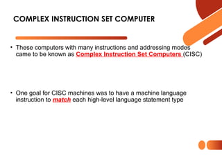 • These computers with many instructions and addressing modes
came to be known as Complex Instruction Set Computers (CISC)
• One goal for CISC machines was to have a machine language
instruction to match each high-level language statement type
COMPLEX INSTRUCTION SET COMPUTER
 