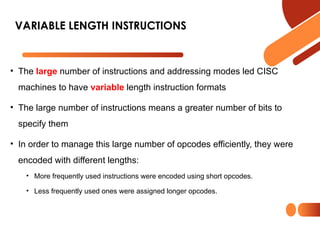 • The large number of instructions and addressing modes led CISC
machines to have variable length instruction formats
• The large number of instructions means a greater number of bits to
specify them
• In order to manage this large number of opcodes efficiently, they were
encoded with different lengths:
• More frequently used instructions were encoded using short opcodes.
• Less frequently used ones were assigned longer opcodes.
VARIABLE LENGTH INSTRUCTIONS
 