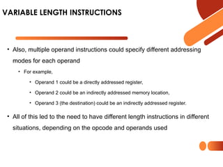 • Also, multiple operand instructions could specify different addressing
modes for each operand
• For example,
• Operand 1 could be a directly addressed register,
• Operand 2 could be an indirectly addressed memory location,
• Operand 3 (the destination) could be an indirectly addressed register.
• All of this led to the need to have different length instructions in different
situations, depending on the opcode and operands used
VARIABLE LENGTH INSTRUCTIONS
 