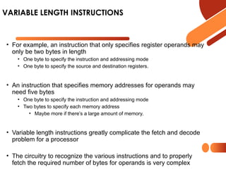 • For example, an instruction that only specifies register operands may
only be two bytes in length
• One byte to specify the instruction and addressing mode
• One byte to specify the source and destination registers.
• An instruction that specifies memory addresses for operands may
need five bytes
• One byte to specify the instruction and addressing mode
• Two bytes to specify each memory address
• Maybe more if there’s a large amount of memory.
• Variable length instructions greatly complicate the fetch and decode
problem for a processor
• The circuitry to recognize the various instructions and to properly
fetch the required number of bytes for operands is very complex
VARIABLE LENGTH INSTRUCTIONS
 