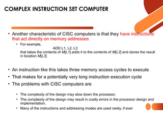 • Another characteristic of CISC computers is that they have instructions
that act directly on memory addresses
• For example,
ADD L1, L2, L3
that takes the contents of M[L1] adds it to the contents of M[L2] and stores the result
in location M[L3]
• An instruction like this takes three memory access cycles to execute
• That makes for a potentially very long instruction execution cycle
• The problems with CISC computers are
• The complexity of the design may slow down the processor,
• The complexity of the design may result in costly errors in the processor design and
implementation,
• Many of the instructions and addressing modes are used rarely, if ever
COMPLEX INSTRUCTION SET COMPUTER
 