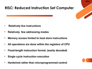 RISC: Reduced Instruction Set Computer
RISC
• Relatively few instructions
• Relatively few addressing modes
• Memory access limited to load store instructions
• All operations are done within the registers of CPU
• Fixed-length instruction format. (easily decoded)
• Single cycle instruction execution
• Hardwired rather than microprogrammed control
 