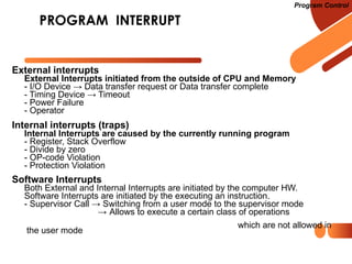 PROGRAM INTERRUPT
External interrupts
External Interrupts initiated from the outside of CPU and Memory
- I/O Device → Data transfer request or Data transfer complete
- Timing Device → Timeout
- Power Failure
- Operator
Internal interrupts (traps)
Internal Interrupts are caused by the currently running program
- Register, Stack Overflow
- Divide by zero
- OP-code Violation
- Protection Violation
Software Interrupts
Both External and Internal Interrupts are initiated by the computer HW.
Software Interrupts are initiated by the executing an instruction.
- Supervisor Call → Switching from a user mode to the supervisor mode
→ Allows to execute a certain class of operations
which are not allowed in
the user mode
Program Control
 