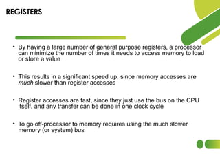 • By having a large number of general purpose registers, a processor
can minimize the number of times it needs to access memory to load
or store a value
• This results in a significant speed up, since memory accesses are
much slower than register accesses
• Register accesses are fast, since they just use the bus on the CPU
itself, and any transfer can be done in one clock cycle
• To go off-processor to memory requires using the much slower
memory (or system) bus
REGISTERS
 