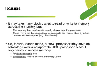 • It may take many clock cycles to read or write to memory
across the memory bus
• The memory bus hardware is usually slower than the processor
• There may even be competition for access to the memory bus by other
devices in the computer (e.g. disk drives)
• So, for this reason alone, a RISC processor may have an
advantage over a comparable CISC processor, since it
only needs to access memory
• for its instructions, and
• occasionally to load or store a memory value
REGISTERS
 