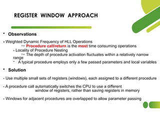 • Observations
- Weighted Dynamic Frequency of HLL Operations
 Procedure call/return is the most time consuming operations
- Locality of Procedure Nesting
 The depth of procedure activation fluctuates within a relatively narrow
range
- A typical procedure employs only a few passed parameters and local variables
• Solution
- Use multiple small sets of registers (windows), each assigned to a different procedure
- A procedure call automatically switches the CPU to use a different
window of registers, rather than saving registers in memory
- Windows for adjacent procedures are overlapped to allow parameter passing
REGISTER WINDOW APPROACH
 
