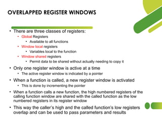 • There are three classes of registers:
• Global Registers
• Available to all functions
• Window local registers
• Variables local to the function
• Window shared registers
• Permit data to be shared without actually needing to copy it
• Only one register window is active at a time
• The active register window is indicated by a pointer
• When a function is called, a new register window is activated
• This is done by incrementing the pointer
• When a function calls a new function, the high numbered registers of the
calling function window are shared with the called function as the low
numbered registers in its register window
• This way the caller’s high and the called function’s low registers
overlap and can be used to pass parameters and results
OVERLAPPED REGISTER WINDOWS
 
