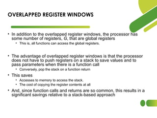 • In addition to the overlapped register windows, the processor has
some number of registers, G, that are global registers
• This is, all functions can access the global registers.
• The advantage of overlapped register windows is that the processor
does not have to push registers on a stack to save values and to
pass parameters when there is a function call
• Conversely, pop the stack on a function return
• This saves
• Accesses to memory to access the stack.
• The cost of copying the register contents at all
• And, since function calls and returns are so common, this results in a
significant savings relative to a stack-based approach
OVERLAPPED REGISTER WINDOWS
 