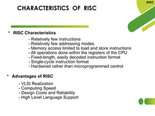 CHARACTERISTICS OF RISC
• RISC Characteristics
• Advantages of RISC
- VLSI Realization
- Computing Speed
- Design Costs and Reliability
- High Level Language Support
RISC
- Relatively few instructions
- Relatively few addressing modes
- Memory access limited to load and store instructions
- All operations done within the registers of the CPU
- Fixed-length, easily decoded instruction format
- Single-cycle instruction format
- Hardwired rather than microprogrammed control
 