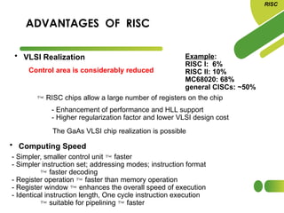 ADVANTAGES OF RISC
• Computing Speed
- Simpler, smaller control unit  faster
- Simpler instruction set; addressing modes; instruction format
 faster decoding
- Register operation  faster than memory operation
- Register window  enhances the overall speed of execution
- Identical instruction length, One cycle instruction execution
 suitable for pipelining  faster
RISC
• VLSI Realization
Control area is considerably reduced
Example:
RISC I: 6%
RISC II: 10%
MC68020: 68%
general CISCs: ~50%
 RISC chips allow a large number of registers on the chip
- Enhancement of performance and HLL support
- Higher regularization factor and lower VLSI design cost
The GaAs VLSI chip realization is possible
 
