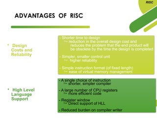 ADVANTAGES OF RISC
• Design
Costs and
Reliability
- Shorter time to design
 reduction in the overall design cost and
reduces the problem that the end product will
be obsolete by the time the design is completed
- Simpler, smaller control unit
 higher reliability
- Simple instruction format (of fixed length)
 ease of virtual memory management
• High Level
Language
Support
- A single choice of instruction
 shorter, simpler compiler
- A large number of CPU registers
 more efficient code
- Register window
 Direct support of HLL
- Reduced burden on compiler writer
RISC
 