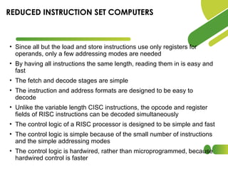 • Since all but the load and store instructions use only registers for
operands, only a few addressing modes are needed
• By having all instructions the same length, reading them in is easy and
fast
• The fetch and decode stages are simple
• The instruction and address formats are designed to be easy to
decode
• Unlike the variable length CISC instructions, the opcode and register
fields of RISC instructions can be decoded simultaneously
• The control logic of a RISC processor is designed to be simple and fast
• The control logic is simple because of the small number of instructions
and the simple addressing modes
• The control logic is hardwired, rather than microprogrammed, because
hardwired control is faster
REDUCED INSTRUCTION SET COMPUTERS
 