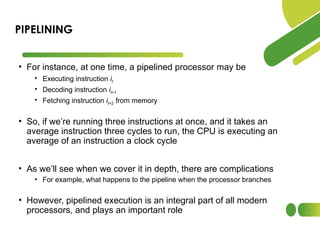 • For instance, at one time, a pipelined processor may be
• Executing instruction it
• Decoding instruction it+1
• Fetching instruction it+2 from memory
• So, if we’re running three instructions at once, and it takes an
average instruction three cycles to run, the CPU is executing an
average of an instruction a clock cycle
• As we’ll see when we cover it in depth, there are complications
• For example, what happens to the pipeline when the processor branches
• However, pipelined execution is an integral part of all modern
processors, and plays an important role
PIPELINING
 