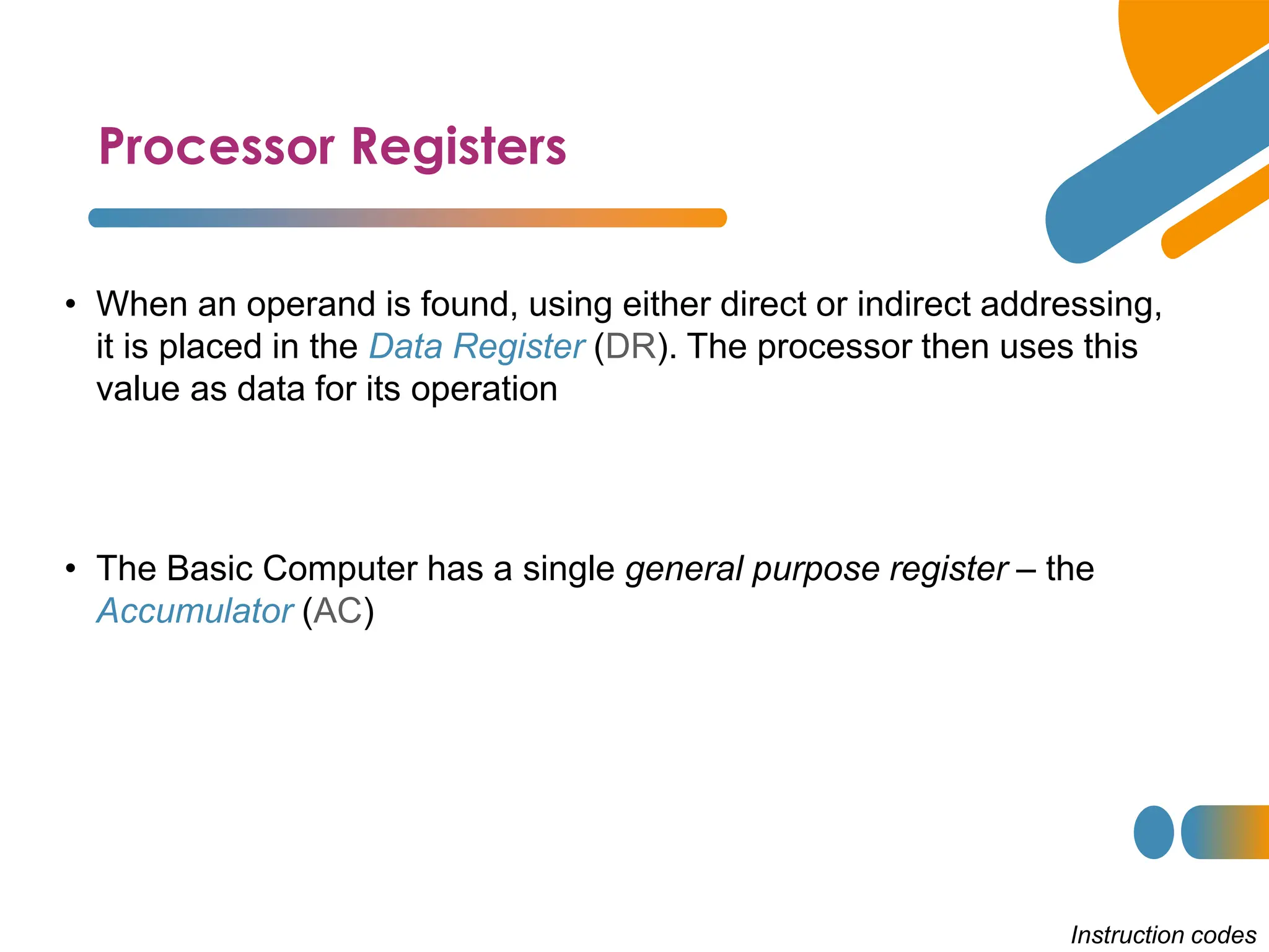 Processor Registers
Instruction codes
• When an operand is found, using either direct or indirect addressing,
it is placed in the Data Register (DR). The processor then uses this
value as data for its operation
• The Basic Computer has a single general purpose register – the
Accumulator (AC)
 