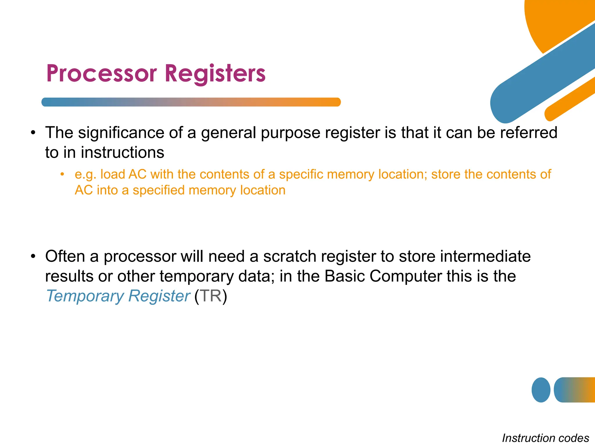 Processor Registers
Instruction codes
• The significance of a general purpose register is that it can be referred
to in instructions
• e.g. load AC with the contents of a specific memory location; store the contents of
AC into a specified memory location
• Often a processor will need a scratch register to store intermediate
results or other temporary data; in the Basic Computer this is the
Temporary Register (TR)
 