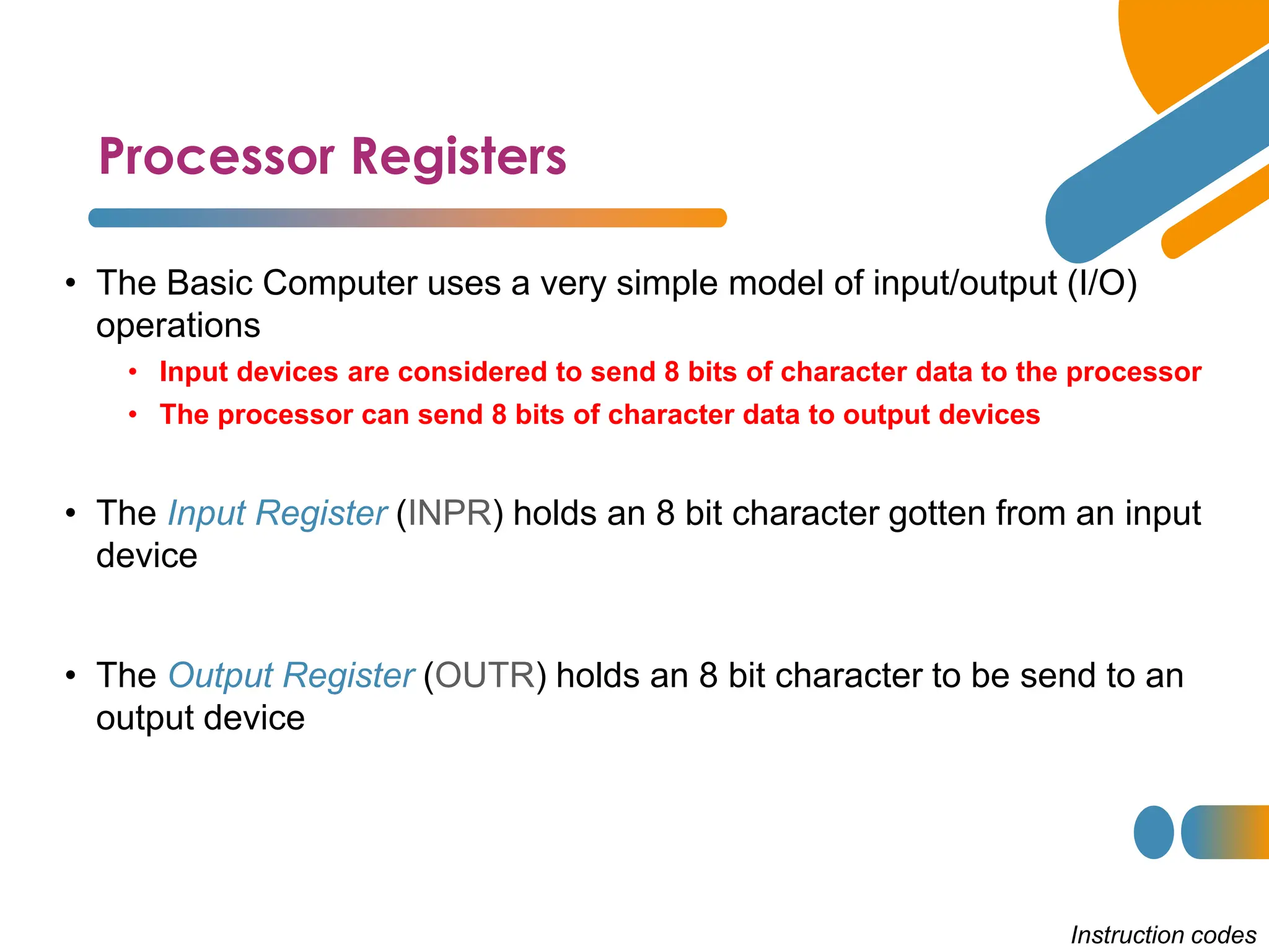 Processor Registers
Instruction codes
• The Basic Computer uses a very simple model of input/output (I/O)
operations
• Input devices are considered to send 8 bits of character data to the processor
• The processor can send 8 bits of character data to output devices
• The Input Register (INPR) holds an 8 bit character gotten from an input
device
• The Output Register (OUTR) holds an 8 bit character to be send to an
output device
 
