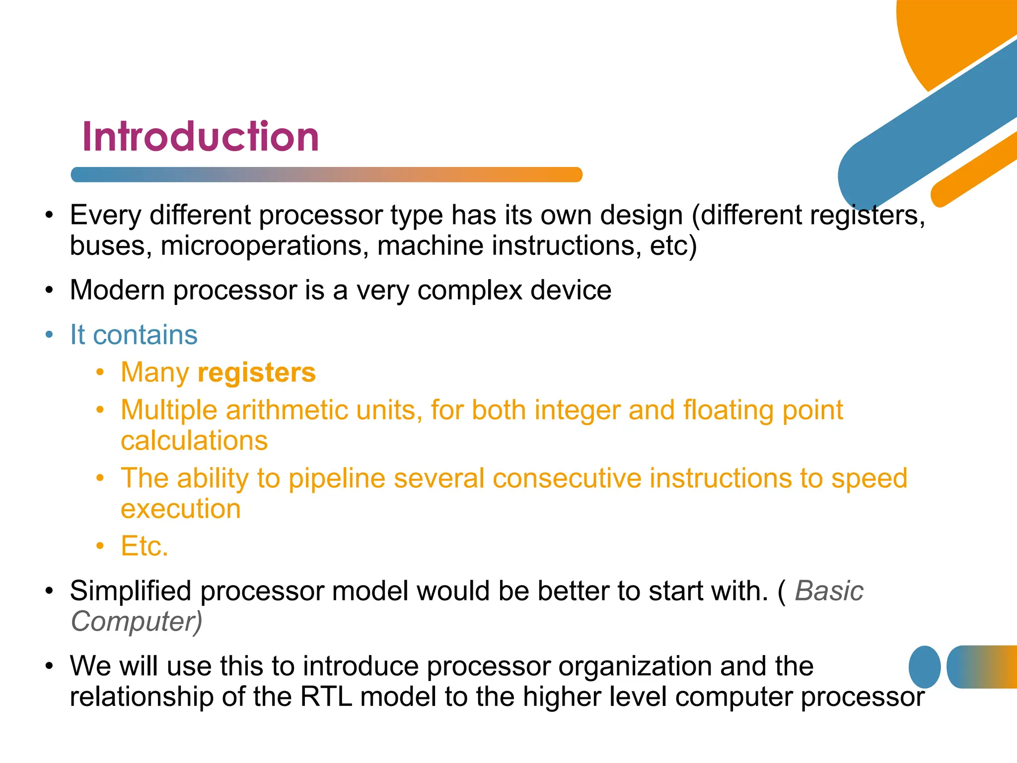 Introduction
• Every different processor type has its own design (different registers,
buses, microoperations, machine instructions, etc)
• Modern processor is a very complex device
• It contains
• Many registers
• Multiple arithmetic units, for both integer and floating point
calculations
• The ability to pipeline several consecutive instructions to speed
execution
• Etc.
• Simplified processor model would be better to start with. ( Basic
Computer)
• We will use this to introduce processor organization and the
relationship of the RTL model to the higher level computer processor
 