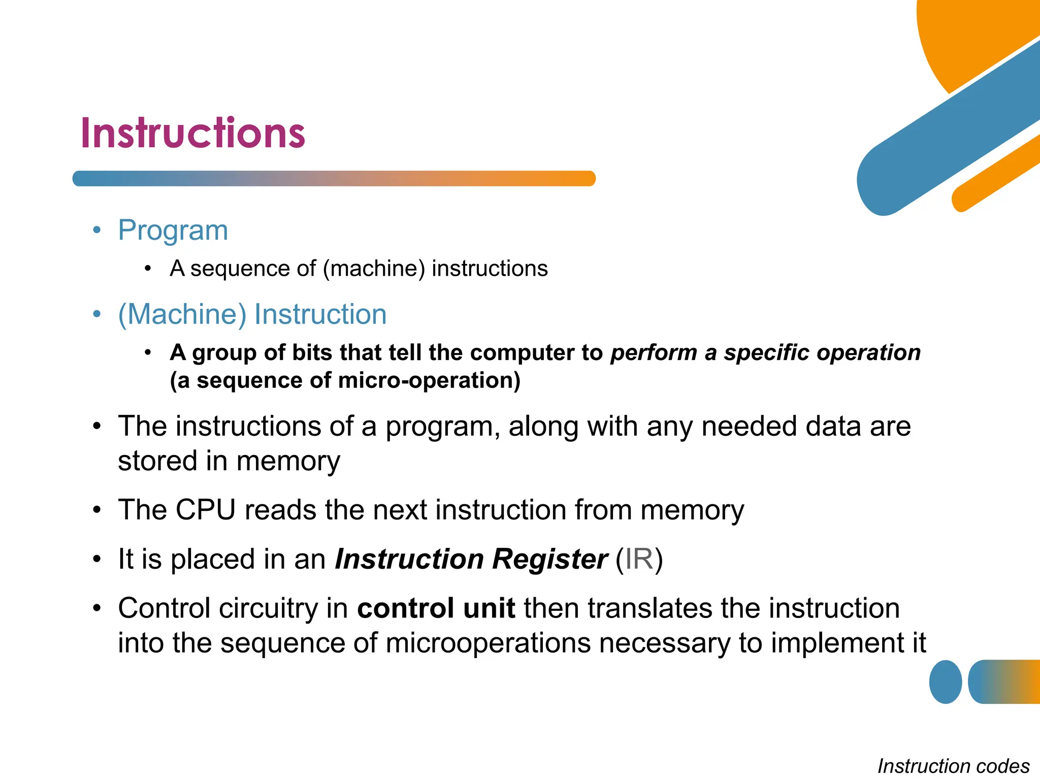 Instructions
Instruction codes
• Program
• A sequence of (machine) instructions
• (Machine) Instruction
• A group of bits that tell the computer to perform a specific operation
(a sequence of micro-operation)
• The instructions of a program, along with any needed data are
stored in memory
• The CPU reads the next instruction from memory
• It is placed in an Instruction Register (IR)
• Control circuitry in control unit then translates the instruction
into the sequence of microoperations necessary to implement it
 