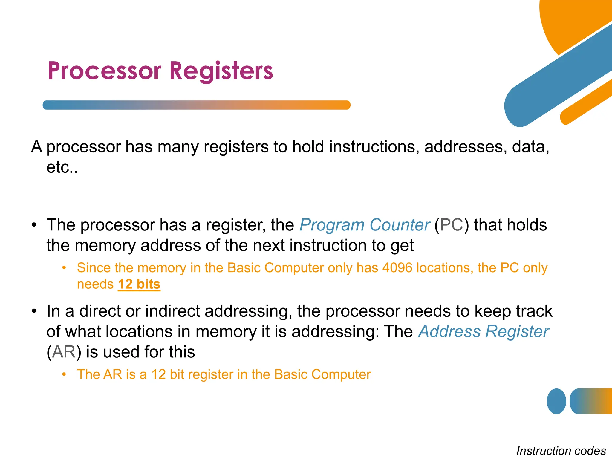 Processor Registers
Instruction codes
A processor has many registers to hold instructions, addresses, data,
etc..
• The processor has a register, the Program Counter (PC) that holds
the memory address of the next instruction to get
• Since the memory in the Basic Computer only has 4096 locations, the PC only
needs 12 bits
• In a direct or indirect addressing, the processor needs to keep track
of what locations in memory it is addressing: The Address Register
(AR) is used for this
• The AR is a 12 bit register in the Basic Computer
 