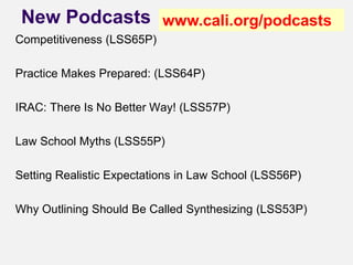 New Podcasts
Competitiveness (LSS65P)
Practice Makes Prepared: (LSS64P)
IRAC: There Is No Better Way! (LSS57P)
Law School Myths (LSS55P)
Setting Realistic Expectations in Law School (LSS56P)
Why Outlining Should Be Called Synthesizing (LSS53P)
www.cali.org/podcasts
 