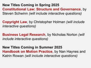New Titles Coming in Spring 2025
Constitutional Law: Structure and Governance, by
Steven Schwinn (will include interactive questions)
Copyright Law, by Christopher Holman (will include
interactive questions)
Business Legal Research, by Nicholas Norton (will
include interactive questions)
New Titles Coming in Summer 2025
Handbook on Motion Practice, by Nan Haynes and
Katrin Rowan (will include interactive questions)
 