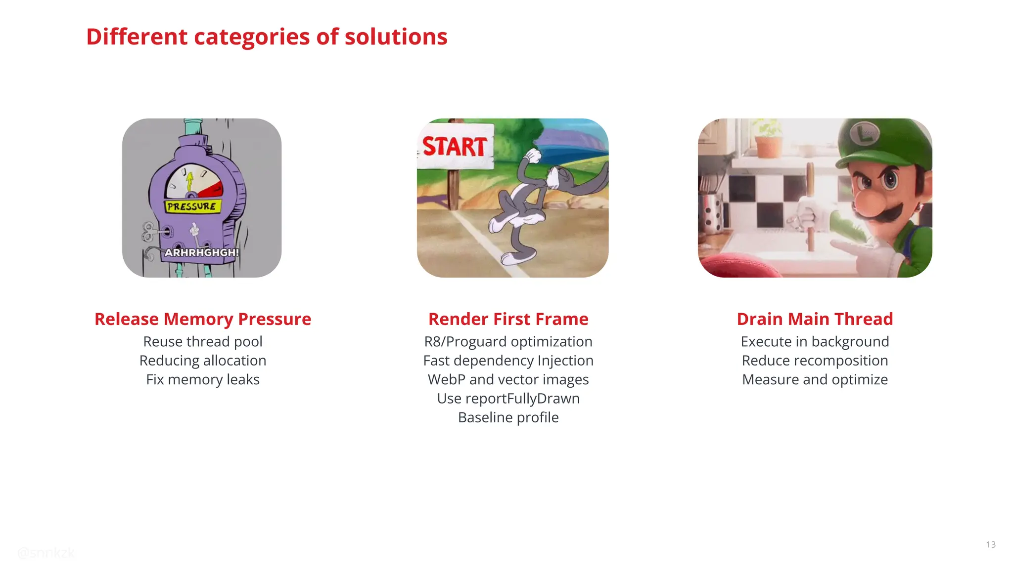 @snnkzk
13
Reuse thread pool
Reducing allocation
Fix memory leaks
Release Memory Pressure
R8/Proguard optimization
Fast dependency Injection
WebP and vector images
Use reportFullyDrawn
Baseline proﬁle
Render First Frame
Execute in background
Reduce recomposition
Measure and optimize
Drain Main Thread
Diﬀerent categories of solutions
 