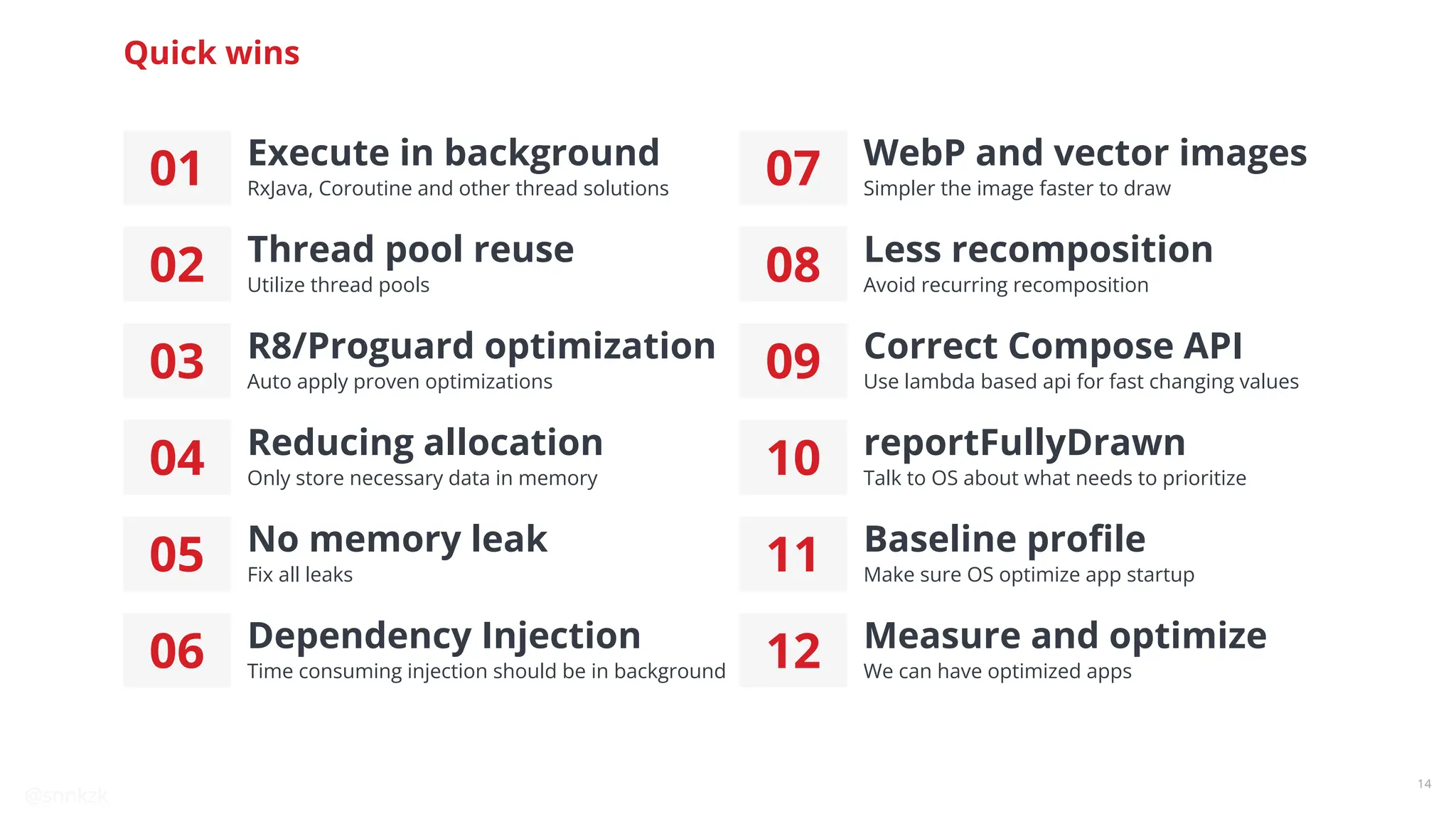 @snnkzk
14
Quick wins
01 Execute in background
RxJava, Coroutine and other thread solutions
02 Thread pool reuse
Utilize thread pools
03 R8/Proguard optimization
Auto apply proven optimizations
04 Reducing allocation
Only store necessary data in memory
05 No memory leak
Fix all leaks
06 Dependency Injection
Time consuming injection should be in background
07 WebP and vector images
Simpler the image faster to draw
08 Less recomposition
Avoid recurring recomposition
09 Correct Compose API
Use lambda based api for fast changing values
10 reportFullyDrawn
Talk to OS about what needs to prioritize
11 Baseline proﬁle
Make sure OS optimize app startup
12 Measure and optimize
We can have optimized apps
 