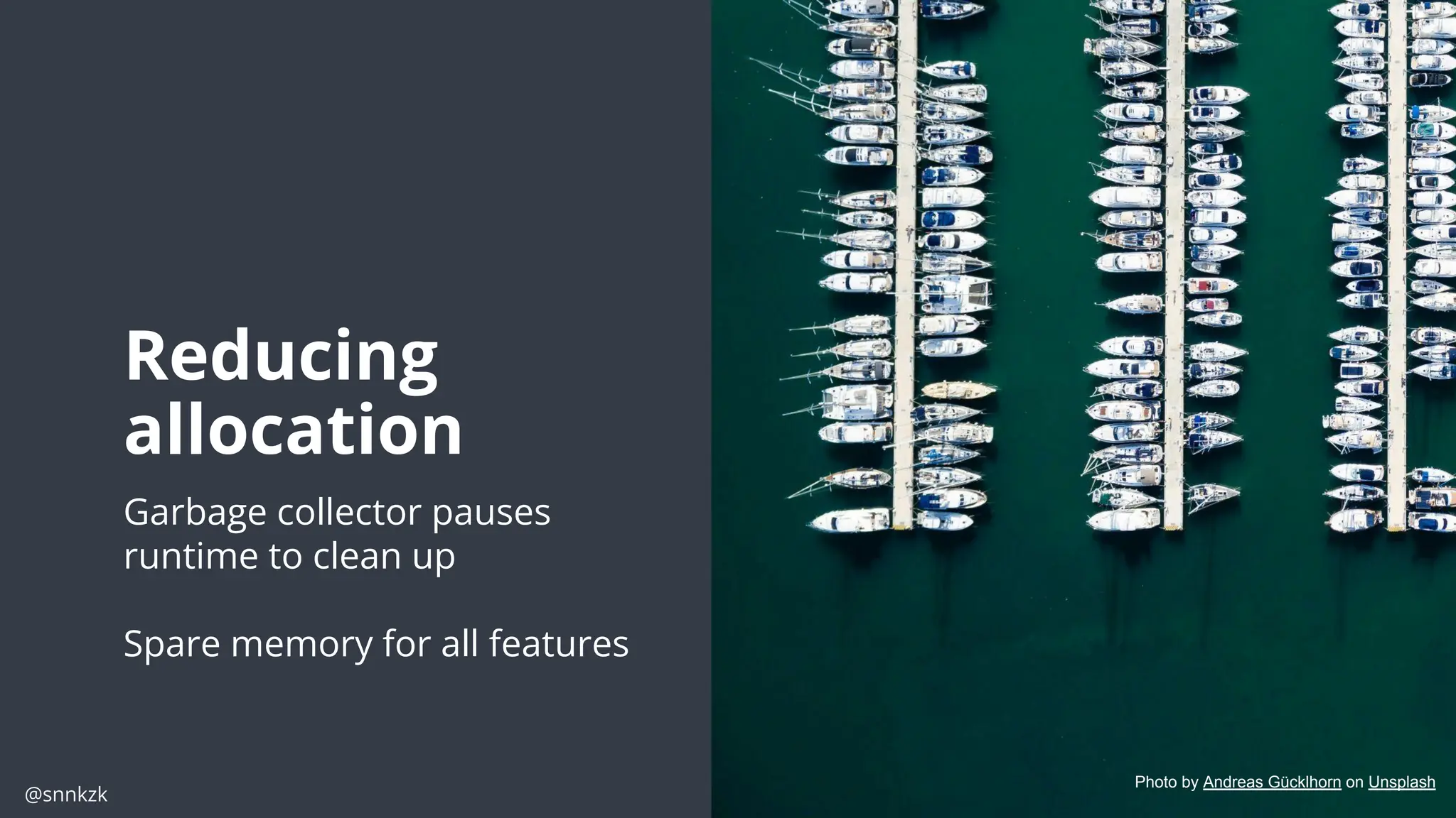 @snnkzk
15
15
Reducing
allocation
Garbage collector pauses
runtime to clean up
Spare memory for all features
Photo by Andreas Gücklhorn on Unsplash
 