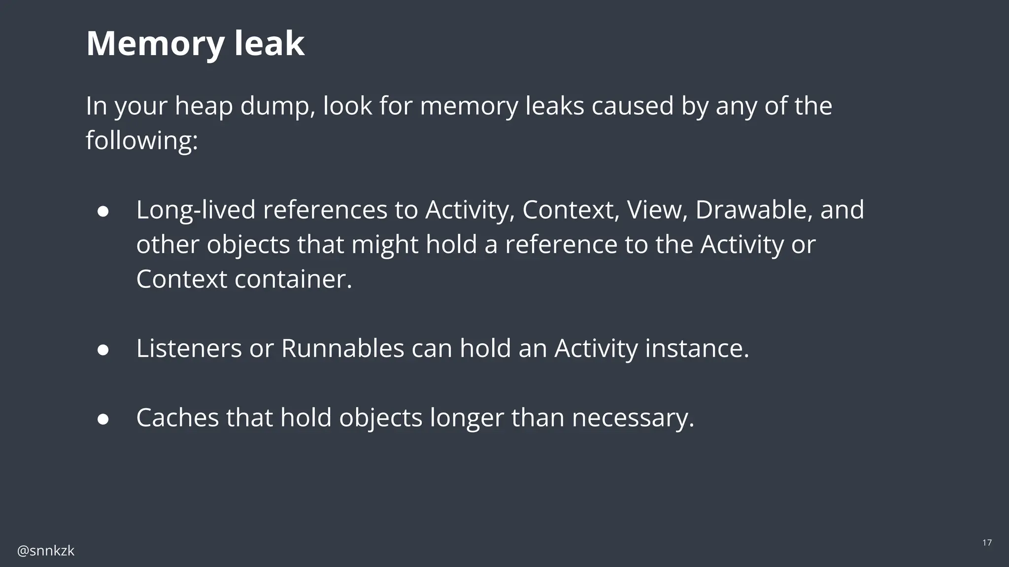 @snnkzk
17
In your heap dump, look for memory leaks caused by any of the following:
● Long-lived references to Activity, Context, View, Drawable, and other objects
that might hold a reference to the Activity or Context container.
● Non-static inner classes, such as a Runnable, that can hold an Activity instance.
● Caches that hold objects longer than necessary.
Memory leak
In your heap dump, look for memory leaks caused by any of the
following:
● Long-lived references to Activity, Context, View, Drawable, and
other objects that might hold a reference to the Activity or
Context container.
● Listeners or Runnables can hold an Activity instance.
● Caches that hold objects longer than necessary.
 