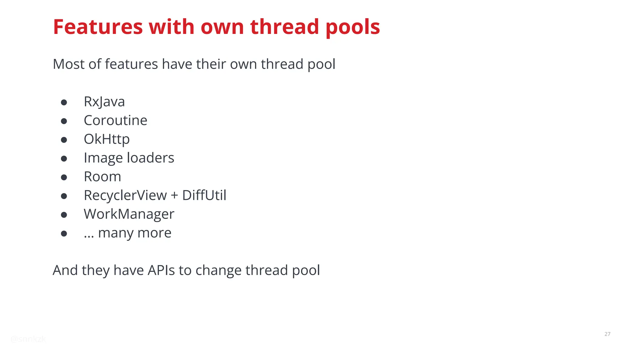 @snnkzk
27
Features with own thread pools
Most of features have their own thread pool
● RxJava
● Coroutine
● OkHttp
● Image loaders
● Room
● RecyclerView + DiﬀUtil
● WorkManager
● … many more
And they have APIs to change thread pool
 