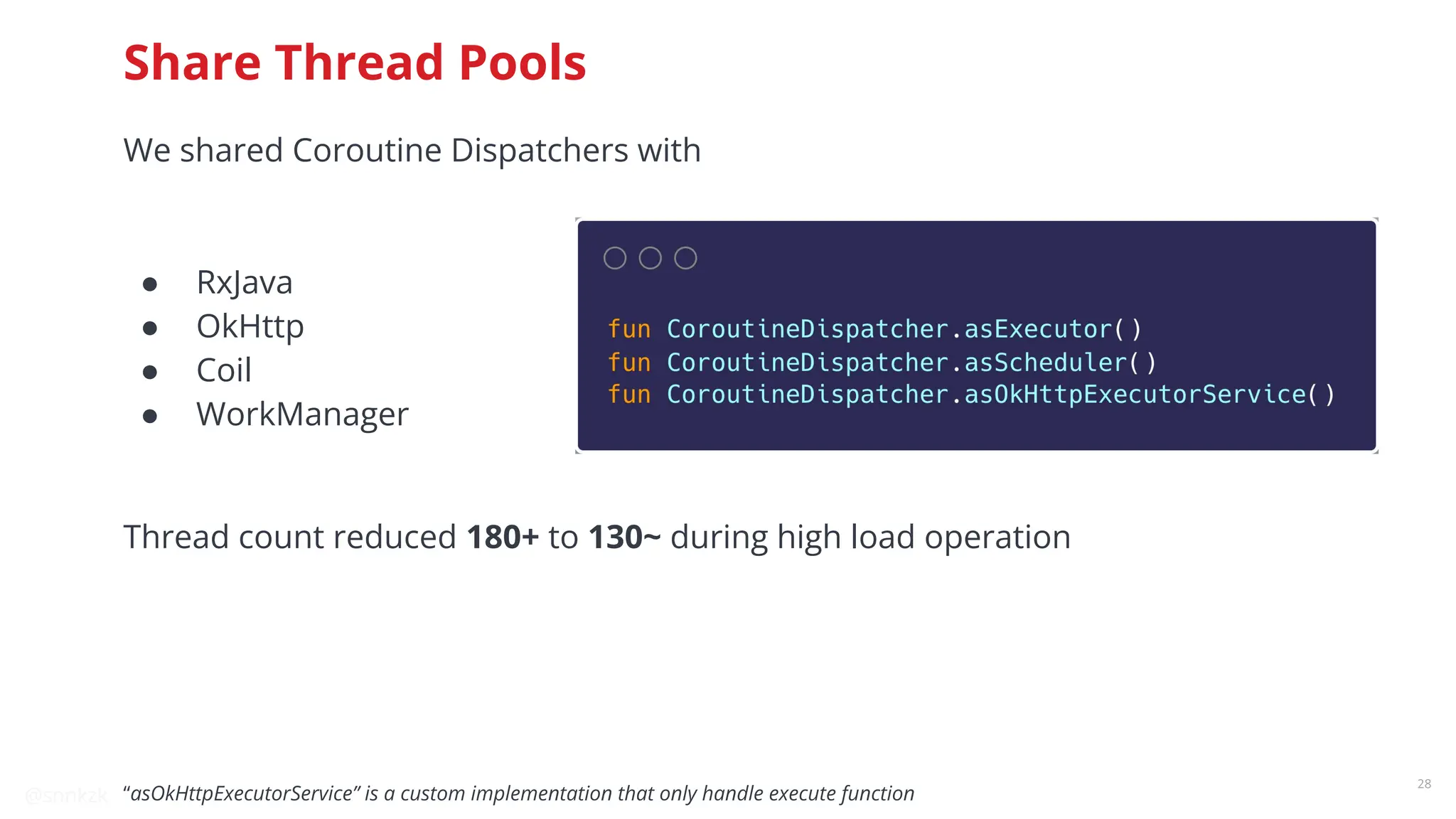 @snnkzk
28
Share Thread Pools
We shared Coroutine Dispatchers with
● RxJava
● OkHttp
● Coil
● WorkManager
Thread count reduced 180+ to 130~ during high load operation
“asOkHttpExecutorService” is a custom implementation that only handle execute function
 