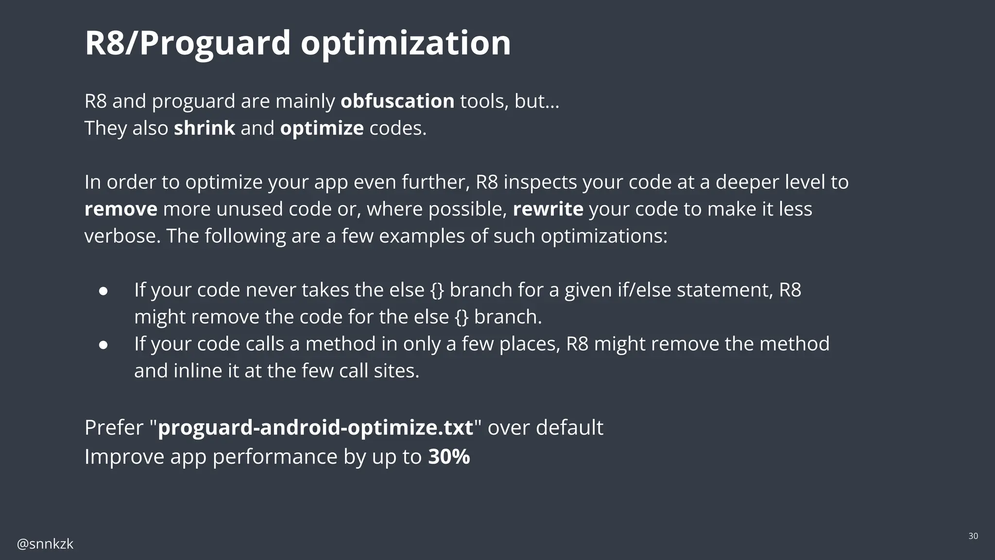 @snnkzk
30
R8 and proguard are mainly obfuscation tools, but…
They also shrink and optimize codes.
In order to optimize your app even further, R8 inspects your code at a deeper level to
remove more unused code or, where possible, rewrite your code to make it less
verbose. The following are a few examples of such optimizations:
● If your code never takes the else {} branch for a given if/else statement, R8
might remove the code for the else {} branch.
● If your code calls a method in only a few places, R8 might remove the method
and inline it at the few call sites.
Prefer "proguard-android-optimize.txt" over default
Improve app performance by up to 30%
R8/Proguard optimization
 