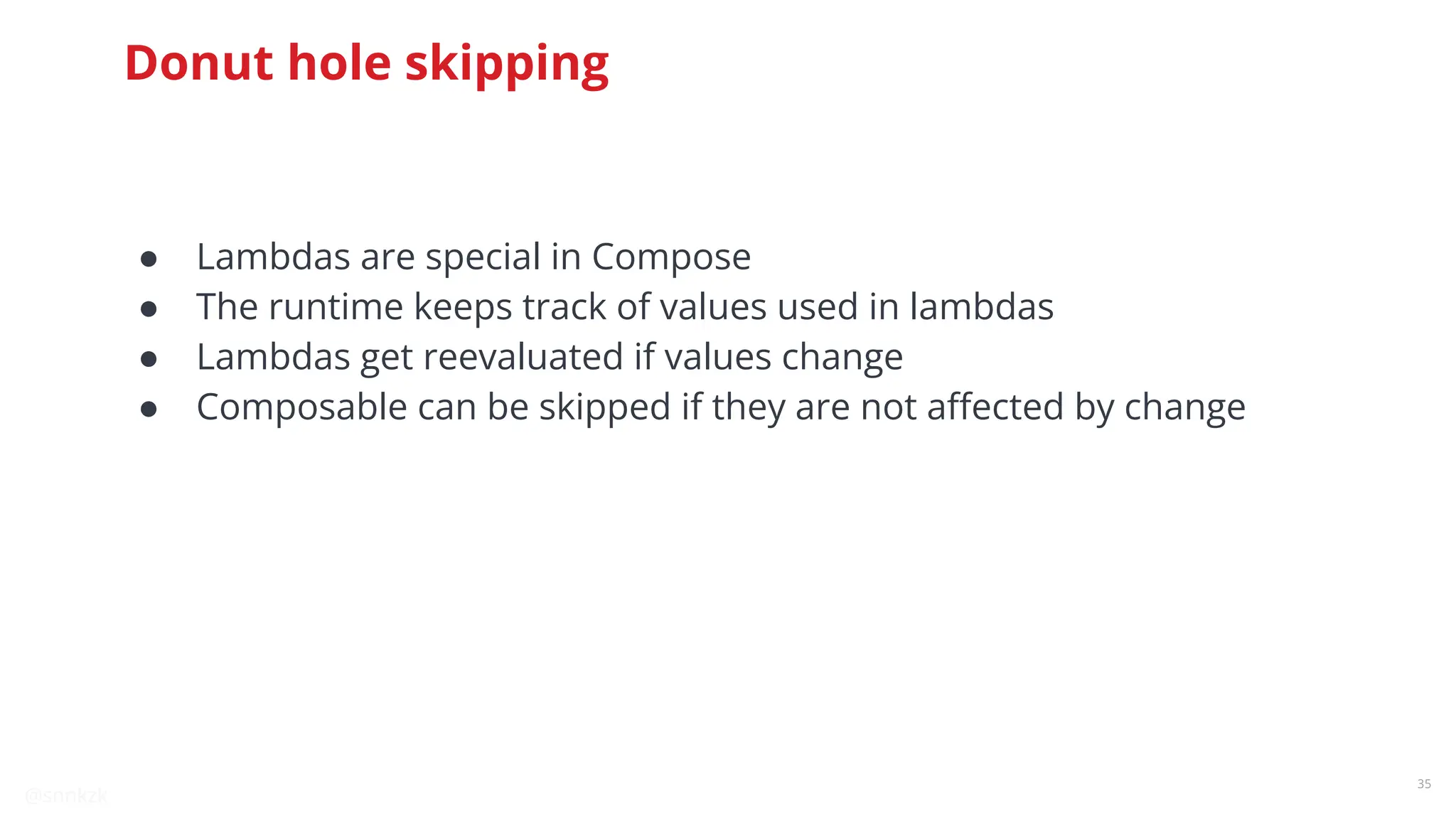 @snnkzk
35
Donut hole skipping
● Lambdas are special in Compose
● The runtime keeps track of values used in lambdas
● Lambdas get reevaluated if values change
● Composable can be skipped if they are not aﬀected by change
 