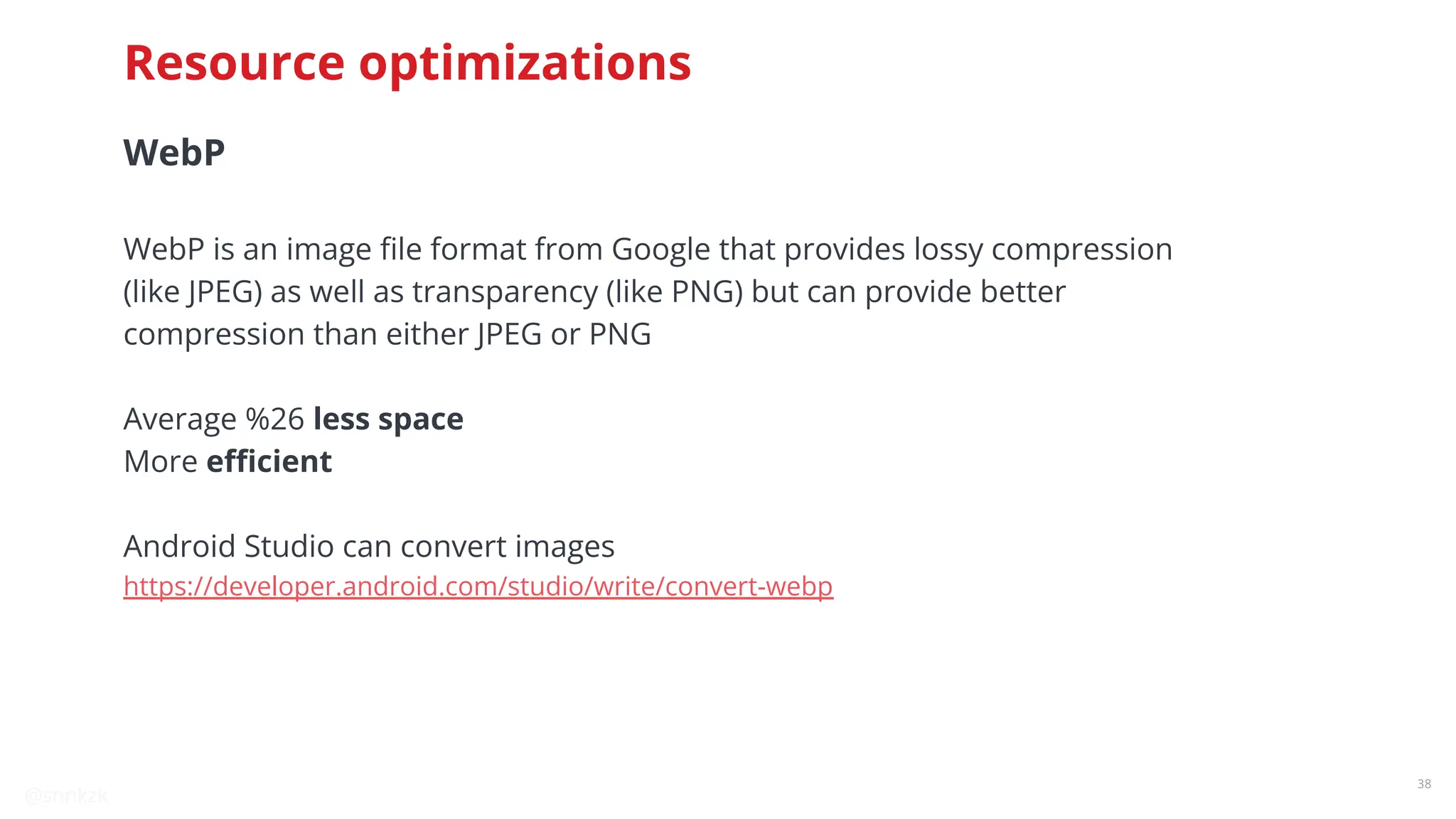 @snnkzk
38
WebP
WebP is an image ﬁle format from Google that provides lossy compression
(like JPEG) as well as transparency (like PNG) but can provide better
compression than either JPEG or PNG
Average %26 less space
More eﬃcient
Android Studio can convert images
https://developer.android.com/studio/write/convert-webp
Resource optimizations
 