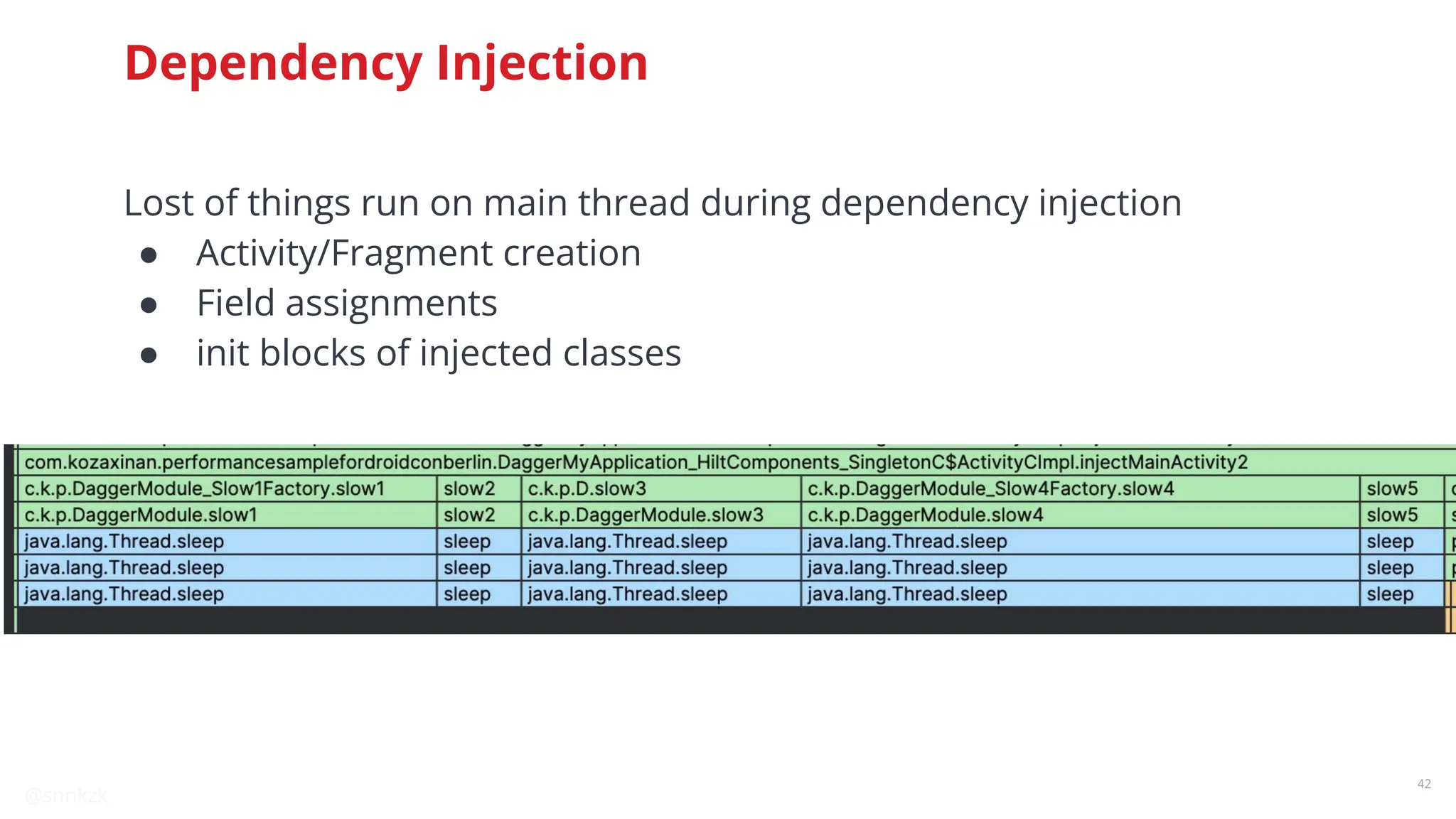 @snnkzk
42
Dependency Injection
Lost of things run on main thread during dependency injection
● Activity/Fragment creation
● Field assignments
● init blocks of injected classes
 