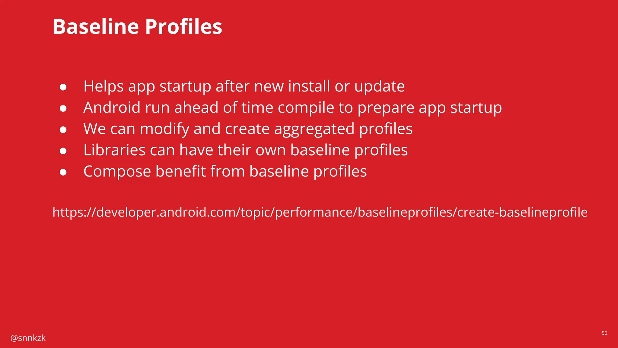 @snnkzk
52
Baseline Proﬁles
● Helps app startup after new install or update
● Android run ahead of time compile to prepare app startup
● We can modify and create aggregated proﬁles
● Libraries can have their own baseline proﬁles
● Compose beneﬁt from baseline proﬁles
https://developer.android.com/topic/performance/baselineproﬁles/create-baselineproﬁle
 