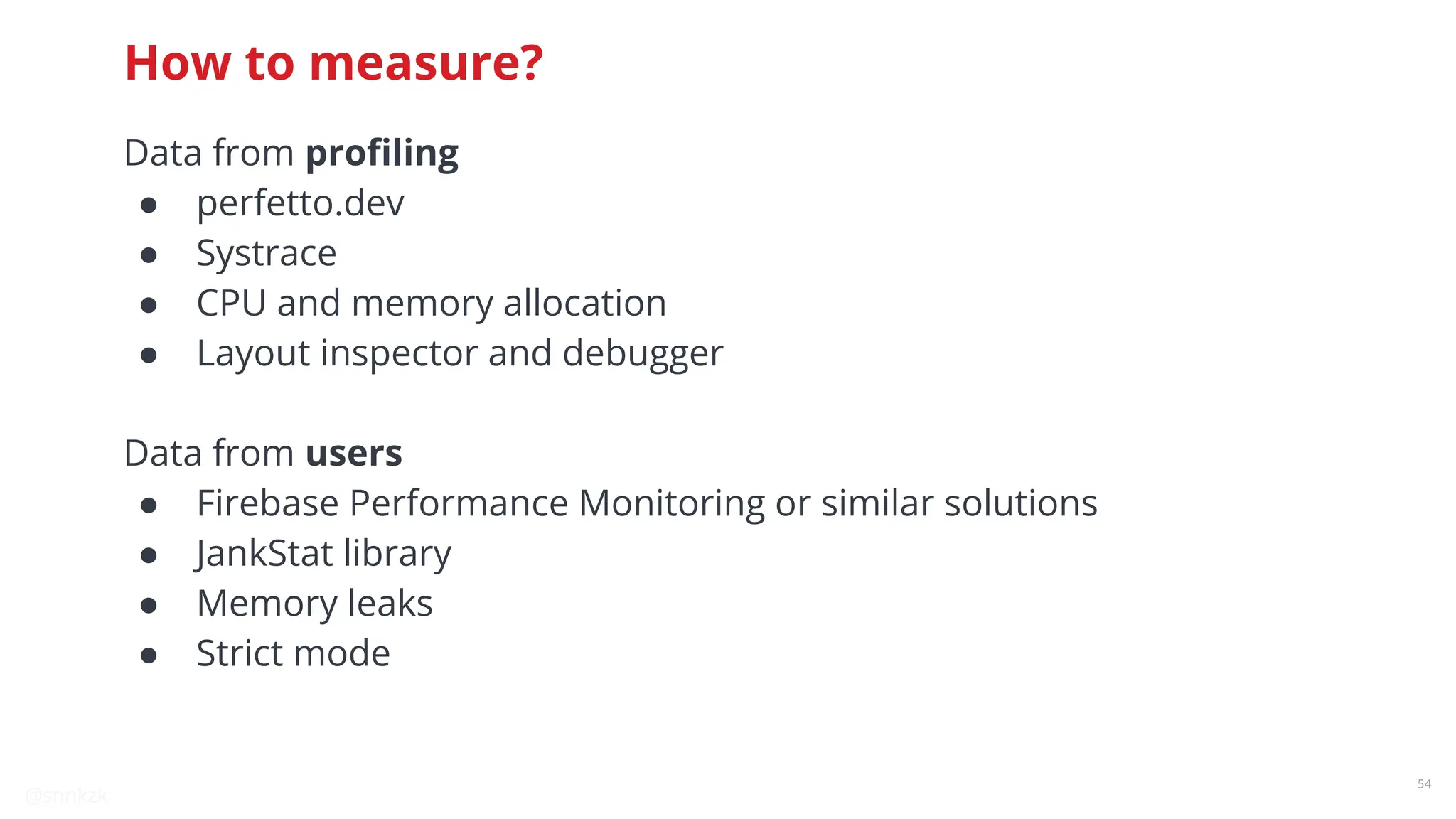 @snnkzk
54
How to measure?
Data from proﬁling
● perfetto.dev
● Systrace
● CPU and memory allocation
● Layout inspector and debugger
Data from users
● Firebase Performance Monitoring or similar solutions
● JankStat library
● Memory leaks
● Strict mode
 
