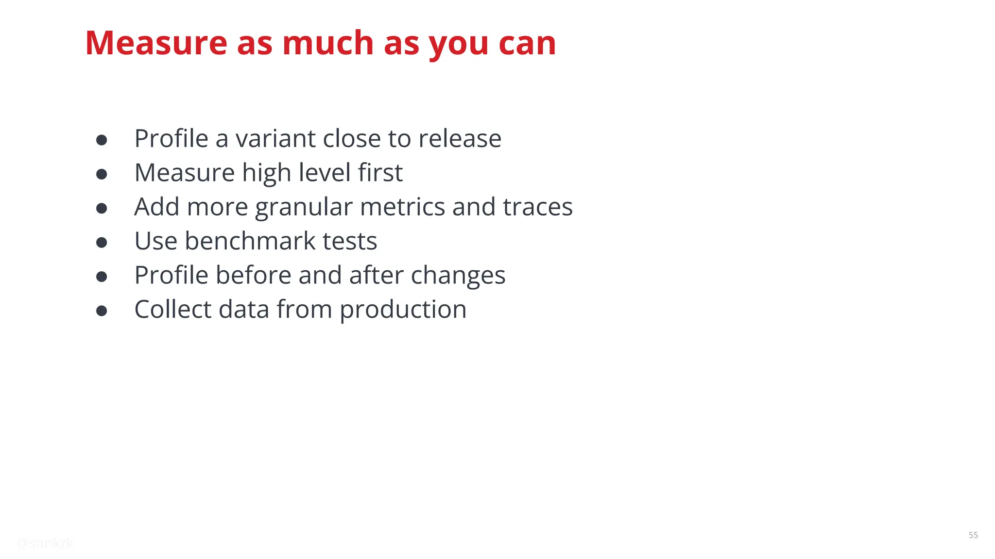 @snnkzk
55
Measure as much as you can
● Proﬁle a variant close to release
● Measure high level ﬁrst
● Add more granular metrics and traces
● Use benchmark tests
● Proﬁle before and after changes
● Collect data from production
 