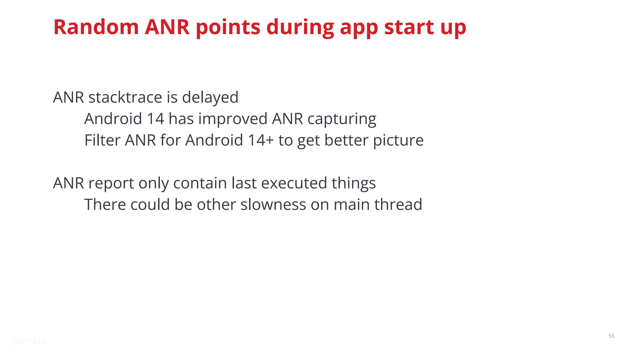 @snnkzk
56
Random ANR points during app start up
ANR stacktrace is delayed
Android 14 has improved ANR capturing
Filter ANR for Android 14+ to get better picture
ANR report only contain last executed things
There could be other slowness on main thread
 